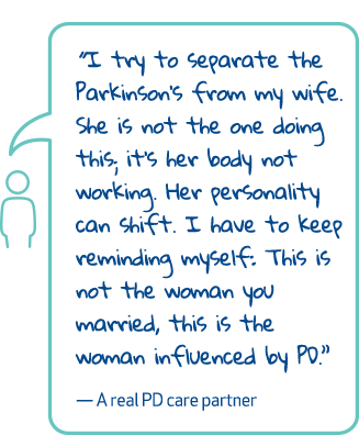 'I try to separate the Parkinson's from my wife. She is not the one doing this, it's her body not working. Her personality can shift. I have to keep reminding myself: This is not the woman you married, this is the woman influenced by PD.' - A real PD care partner