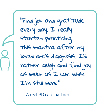 'Find joy and gratitude every day. I really started practicing this mantra after my loved one's diagnosis. I'd rather laugh and find joy as much as I can while I'm still here.' - A real PD care partner